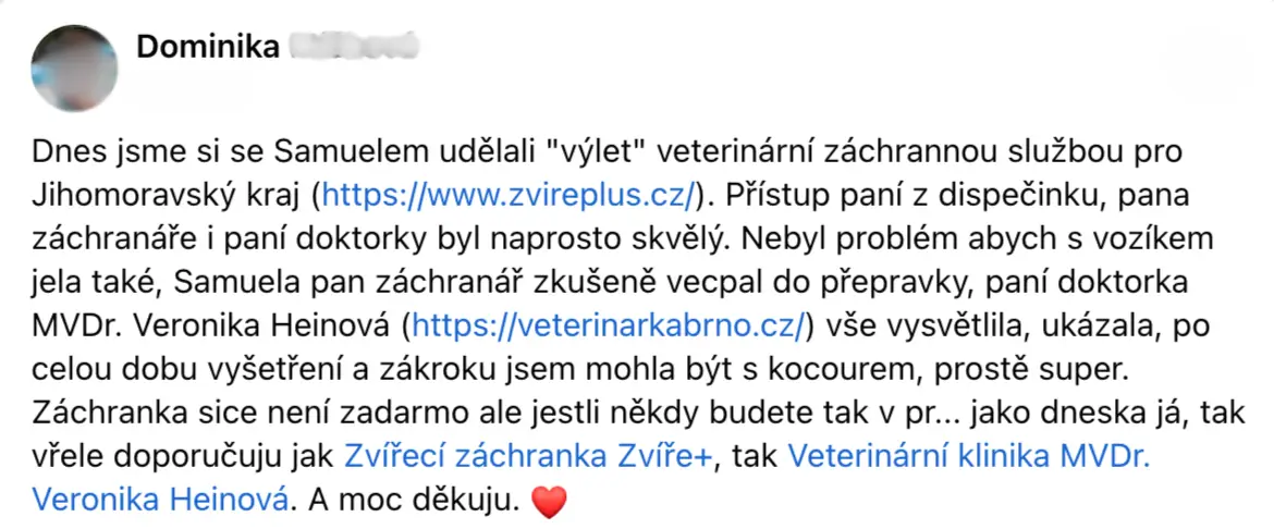 Dnes jsme si se Samuelem udělali 'výlet veterinárni záchrannou službou pro Jihomoravsky kraj (https://www.zvireplus.cz/). Přístup paní z dispečinku, pana záchranáře i paní doktorky byl naprosto skvělý. Nebyl problém abych s vozíkem jela také, Samuela pan záchranář zkušeně vecpal do přepravky, paní doktorka MVDr. Veronika Heinová (https://veterinarkabrno.cz/) vše vysvětlila, ukázala, po celou dobu vyšetření a zákroku jsem mohla být s kocourem, prostě super. Záchranka sice není zadarmo ale jestli nekdy budete tak v pr... jako dneska já, tak viele doporčuju jak Zvířecí záchranka Zvíře+, tak Veterinárni klinika MVDr. Veronika Heinová. A moc dēkuju. 